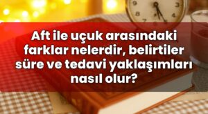 Aft ile uçuk arasındaki farklar nelerdir, belirtiler süre ve tedavi yaklaşımları
nasıl olur?