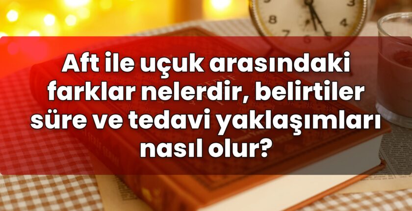 Aft ile uçuk arasındaki farklar nelerdir, belirtiler süre ve tedavi yaklaşımları
nasıl olur?