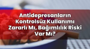 Antidepresanların Kontrolsüz Kullanımı Zararlı Mı, Bağımlılık Riski Var Mı?